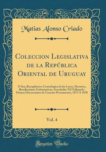 Coleccion Legislativa de la República Oriental de Uruguay, Vol. 4: Ó Sea, Recopilacion Cronológica de las Leyes, Decretos, Resolucionos Gubernativas, Acordadas Tel Tribunal y Demas Discreciones de Caracter Permanento, 1873 Á 1878 (Classic Reprint)