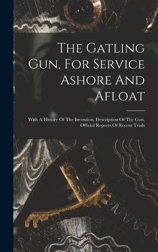 The Gatling Gun, For Service Ashore And Afloat: With A History Of The Invention, Description Of The Gun, Official Reports Of Recent Trials