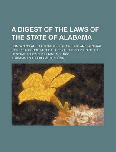 A Digest of the Laws of the State of Alabama; Containing All the Statutes of a Public and General Nature in Force at the Close of the Session of the General Assembly in January 1833: (English)