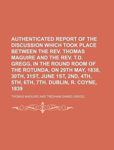 Authenticated Report of the Discussion Which Took Place Between the REV. Thomas Maguire and the REV. T.D. Gregg, in the Round Room of the Rotunda, on 29th May, 1838, 30th, 31st, June 1st, 2nd, 4th, 5th, 6th, 7th. Dublin, R. Coyne, 1839