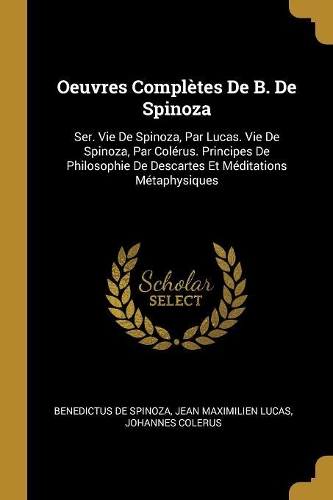 Oeuvres Complètes De B. De Spinoza: Ser. Vie De Spinoza, Par Lucas. Vie De Spinoza, Par Colérus. Principes De Philosophie De Descartes Et Méditations Métaphysiques