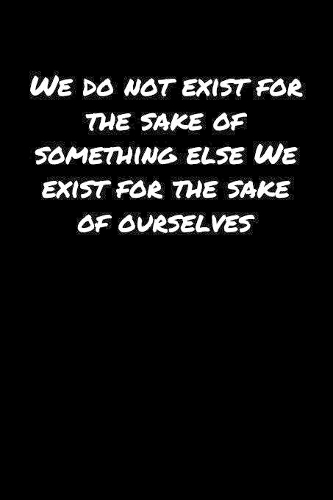 We Do Not Exist For The Sake Of Something Else We Exist For The Sake Of Ourselves