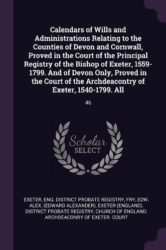 Calendars of Wills and Administrations Relating to the Counties of Devon and Cornwall, Proved in the Court of the Principal Registry of the Bishop of Exeter, 1559-1799. And of Devon Only, Proved in the Court of the Archdeacontry of Exeter, 1540-179