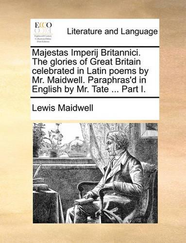 Majestas Imperij Britannici. the Glories of Great Britain Celebrated in Latin Poems by Mr. Maidwell. Paraphras'd in English by Mr. Tate ... Part I.