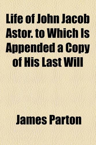 Life of John Jacob Astor. to Which Is Appended a Copy of His Last Will