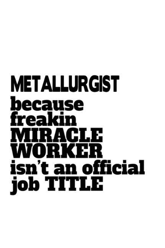 Metallurgist Because Freaking Miracle Worker Isn't An Official Job Title