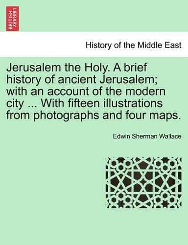 Jerusalem the Holy. a Brief History of Ancient Jerusalem; With an Account of the Modern City ... with Fifteen Illustrations from Photographs and Four Maps.