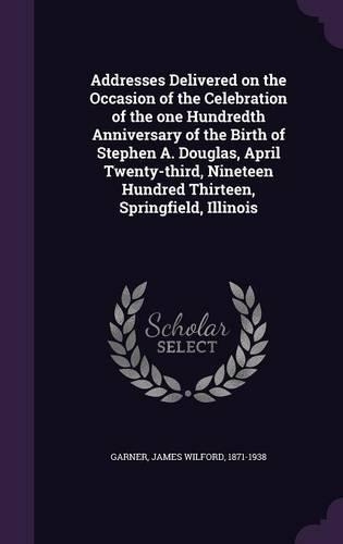 Addresses Delivered on the Occasion of the Celebration of the one Hundredth Anniversary of the Birth of Stephen A. Douglas, April Twenty-third, Nineteen Hundred Thirteen, Springfield, Illinois