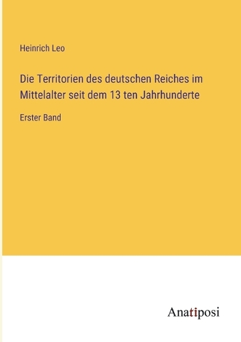 Die Territorien des deutschen Reiches im Mittelalter seit dem 13 ten Jahrhunderte: Erster Band