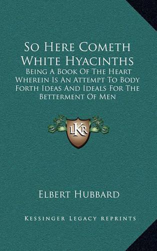 So Here Cometh White Hyacinths: Being a Book of the Heart Wherein Is an Attempt to Body Forth Ideas and Ideals for the Betterment of Men
