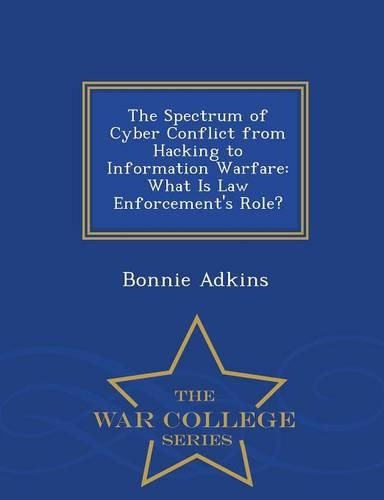 The Spectrum of Cyber Conflict from Hacking to Information Warfare: What Is Law Enforcement's Role? - War College Series