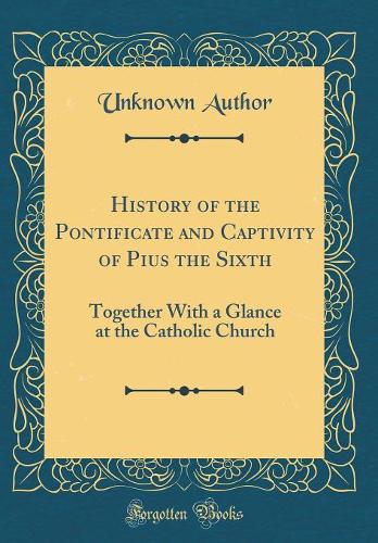 History of the Pontificate and Captivity of Pius the Sixth: Together With a Glance at the Catholic Church (Classic Reprint)