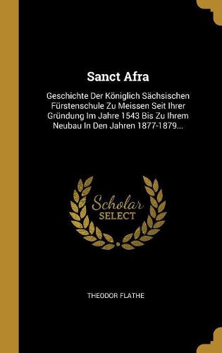 Sanct Afra: Geschichte Der Königlich Sächsischen Fürstenschule Zu Meissen Seit Ihrer Gründung Im Jahre 1543 Bis Zu Ihrem Neubau In Den Jahren 1877-1879...