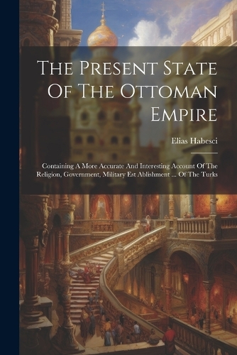 The Present State Of The Ottoman Empire: Containing A More Accurate And Interesting Account Of The Religion, Government, Military Est Ablishment ... Of The Turks