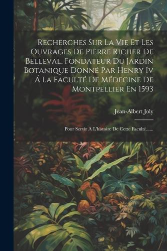 Recherches Sur La Vie Et Les Ouvrages De Pierre Richer De Belleval, Fondateur Du Jardin Botanique Donné Par Henry Iv Á La Faculté De Médecine De Montpellier En 1593: Pour Servir A L'histoire De Cette Faculté......