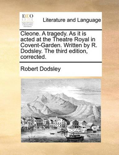 Cleone. a Tragedy. as It Is Acted at the Theatre Royal in Covent-Garden. Written by R. Dodsley. the Third Edition, Corrected.
