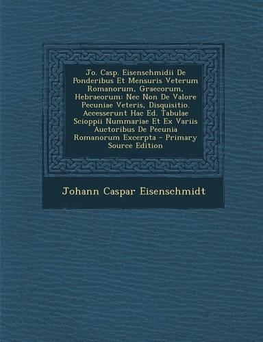 Jo. Casp. Eisenschmidii de Ponderibus Et Mensuris Veterum Romanorum, Graecorum, Hebraeorum: NEC Non de Valore Pecuniae Veteris, Disquisitio. Accesserunt Hac Ed. Tabulae Scioppii Nummariae Et Ex Variis Auctoribus de Pecunia Romanorum Excerpt(French)