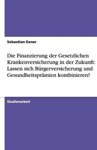 Die Finanzierung der Gesetzlichen Krankenversicherung in der Zukunft: Lassen sich Bürgerversicherung und Gesundheitsprämien kombinieren?(German)