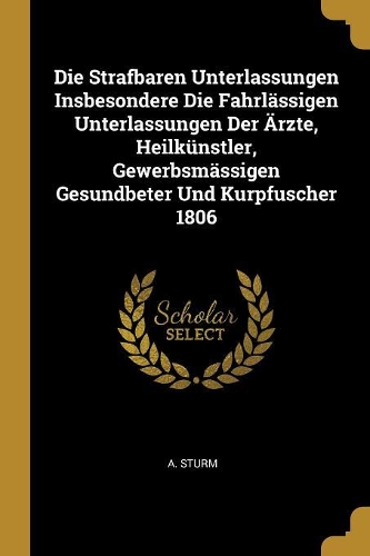 Die Strafbaren Unterlassungen Insbesondere Die Fahrlässigen Unterlassungen Der Ärzte, Heilkünstler, Gewerbsmässigen Gesundbeter Und Kurpfuscher 1806