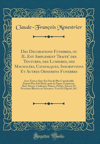 Des Decorations Funebres, ou IL Est Amplement Traite' des Tentures, des Lumieres, des Mausolées, Catafalques, Inscriptions Et Autres Ornemens Funebres: Avec Tout ce Qui s'Est Fait de Plus Considerable Depuis Plus d'un Siècle, pour les Papes, Empere