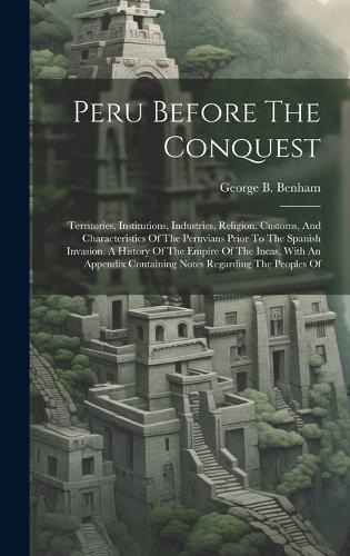 Peru Before The Conquest: Territories, Institutions, Industries, Religion, Customs, And Characteristics Of The Peruvians Prior To The Spanish Invasion. A History Of The Empir