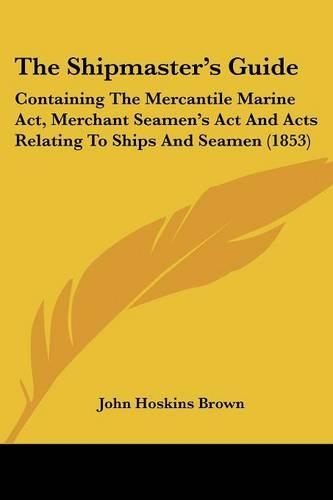 The Shipmaster's Guide: Containing The Mercantile Marine Act, Merchant Seamen's Act And Acts Relating To Ships And Seamen (1853)