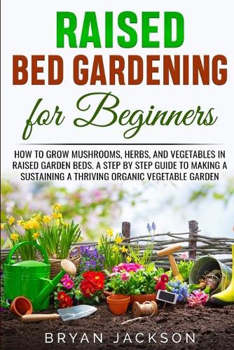 Raised Bed Gardening for Beginners: How to Grow Mushrooms, Herbs, and Vegetables in Raised Garden Beds. A Step by Step Guide to Making a Sustaining a Thriving Organic Vegetable Garden.