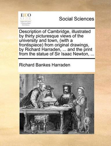 Description of Cambridge, Illustrated by Thirty Picturesque Views of the University and Town, (with a Frontispiece) from Original Drawings, by Richard Harraden, ... and the Print from the Statue of Sir Isaac Newton, ...