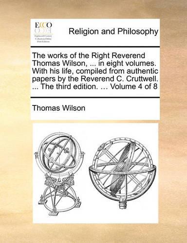 The Works of the Right Reverend Thomas Wilson, ... in Eight Volumes. with His Life, Compiled from Authentic Papers by the Reverend C. Cruttwell. ... the Third Edition. ... Volume 4 of 8: (English)