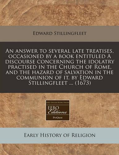 An Answer to Several Late Treatises, Occasioned by a Book Entituled a Discourse Concerning the Idolatry Practised in the Church of Rome, and the Hazard of Salvation in the Communion of It. by Edward Stillingfleet ... (1673)