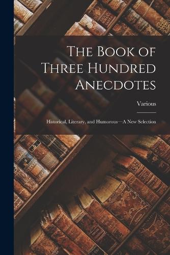 The Book of Three Hundred Anecdotes: Historical, Literary, and Humorous--A New Selection