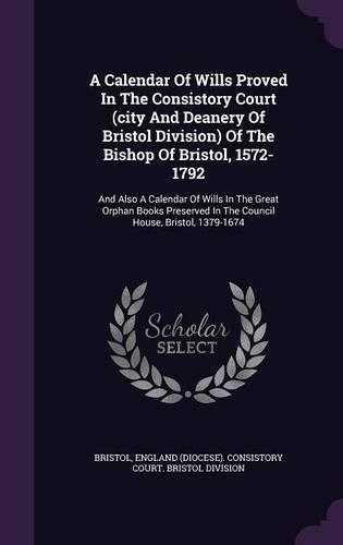 A Calendar of Wills Proved in the Consistory Court (City and Deanery of Bristol Division) of the Bishop of Bristol, 1572-1792