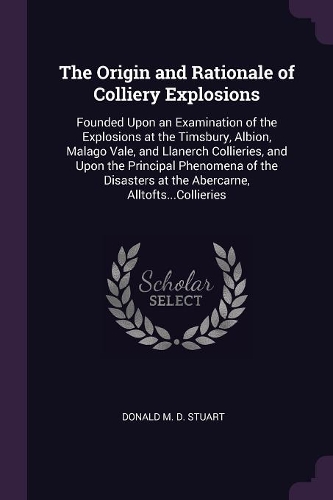 The Origin and Rationale of Colliery Explosions: Founded Upon an Examination of the Explosions at the Timsbury, Albion, Malago Vale, and Llanerch Collieries, and Upon the Principal Phenomena of the