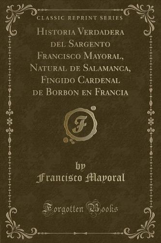 Historia Verdadera del Sargento Francisco Mayoral, Natural de Salamanca, Fingido Cardenal de Borbon En Francia (Classic Reprint)