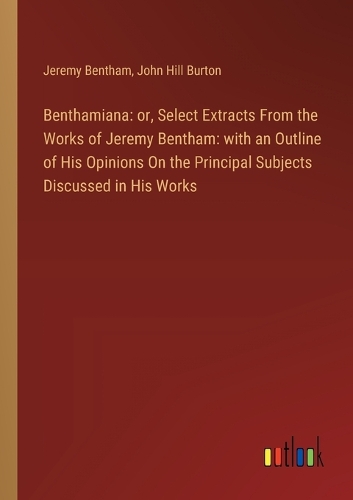 Benthamiana: or, Select Extracts From the Works of Jeremy Bentham: with an Outline of His Opinions On the Principal Subjects Discussed in His Works