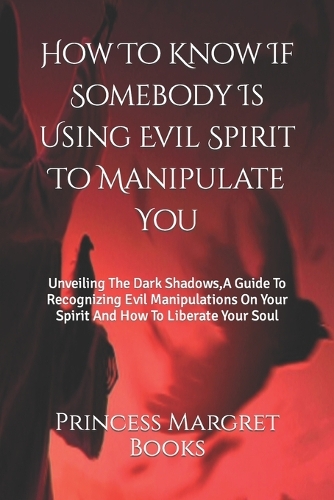 How To Know If Somebody Is Using Evil Spirit To Manipulate You: Unveiling The Dark Shadows, A Guide To Recognizing Evil Manipulations On Your Spirit And How To Liberate Your Soul