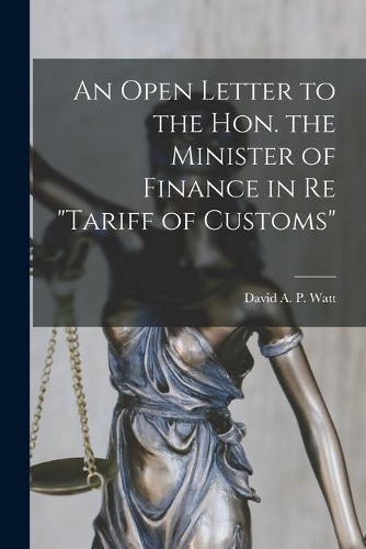 Open Letter to the Hon. the Minister of Finance in Re tariff of Customs [microform]