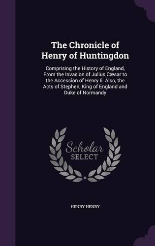 The Chronicle of Henry of Huntingdon: Comprising the History of England, From the Invasion of Julius Cæsar to the Accession of Henry Ii. Also, the Acts of Stephen, King of England and Du
