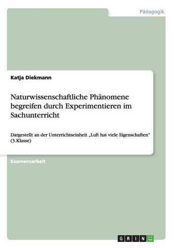 Naturwissenschaftliche Phänomene begreifen durch Experimentieren im Sachunterricht: Dargestellt an der Unterrichtseinheit "Luft hat viele Eigenschaften" (3.Klasse)(German)