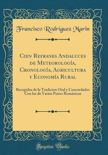 Cien Refranes Andaluces de Meteorología, Cronología, Agricultura y Economía Rural: Recogidos de la Tradicion Oral y Concordados Con los de Varios Países Románicos (Classic Reprint)