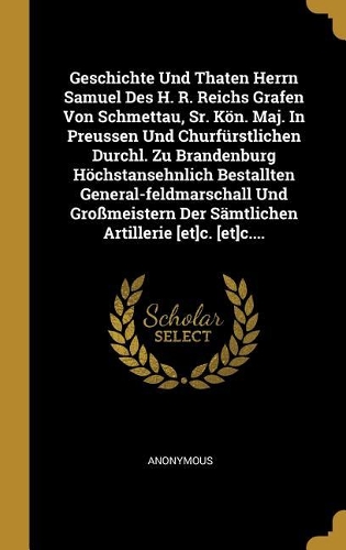 Geschichte Und Thaten Herrn Samuel Des H. R. Reichs Grafen Von Schmettau, Sr. Kön. Maj. In Preussen Und Churfürstlichen Durchl. Zu Brandenburg Höchstansehnlich Bestallten General-feldmarschall Und Großmeistern Der Sämtlichen Artillerie [et]c. [et]c