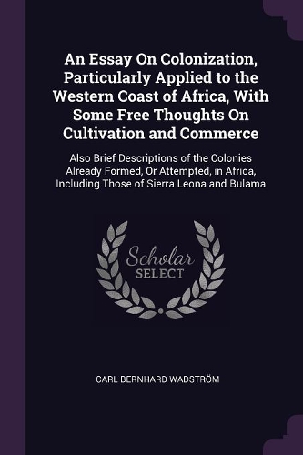 An Essay On Colonization, Particularly Applied to the Western Coast of Africa, With Some Free Thoughts On Cultivation and Commerce: Also Brief Descriptions of the Colonies Already Formed, Or Attempted, in Africa, Including Those of Sierra Leona and Bulama