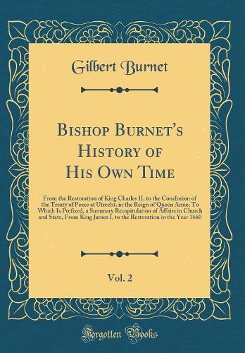 Bishop Burnet's History of His Own Time, Vol. 2: From the Restoration of King Charles II, to the Conclusion of the Treaty of Peace at Utrecht, in the Reign of Queen Anne; To Which Is Prefixed, a Summary Recapitulation of Affairs in Church and State