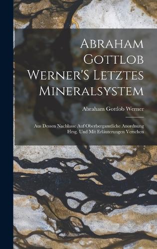 Abraham Gottlob Werner'S Letztes Mineralsystem: Aus Dessen Nachlasse Auf Oberbergamtliche Anordnung Hrsg. Und Mit Erláuterungen Verschen
