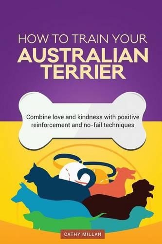 How to Train Your Australian Terrier (Dog Training Collection): Combine Love and Kindness with Positive Reinforcement and No-Fail Techniques