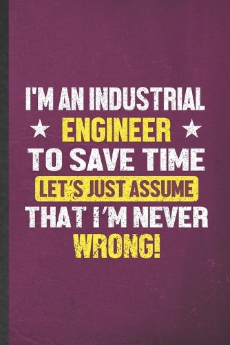 I'm an Industrial Engineer to Save Time Let's Just Assume That I'm Never Wrong: Blank Funny Industrial Engineering Lined Notebook/ Journal For Future Mechanical Engineer, Unique Graphic Birthday Gift Classic 6x9 110 Pages