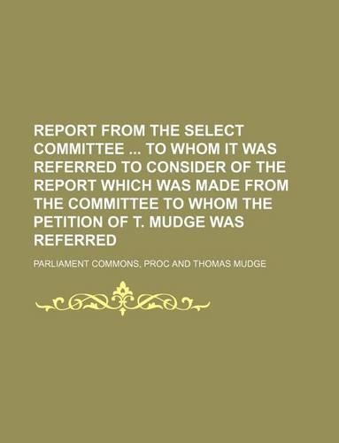 Report from the Select Committee to Whom It Was Referred to Consider of the Report Which Was Made from the Committee to Whom the Petition of T. Mudge Was Referred