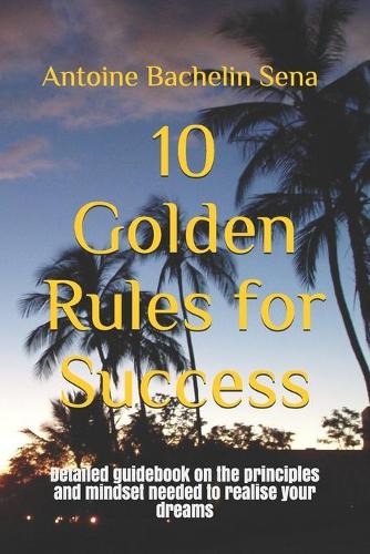 10 Golden Rules for Success: Detailed guidebook on the principles and mindset needed to realise your dreams