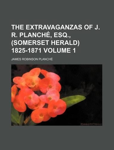 The Extravaganzas of J. R. Planche, Esq., (Somerset Herald) 1825-1871 Volume 1