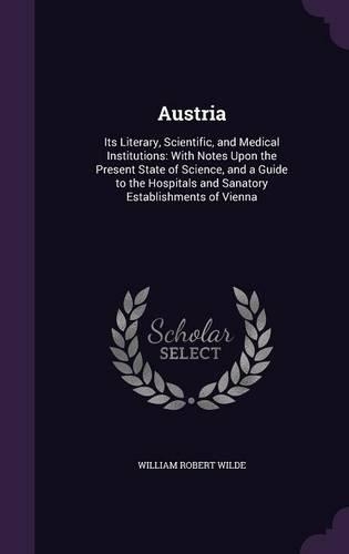 Austria: Its Literary, Scientific, and Medical Institutions: With Notes Upon the Present State of Science, and a Guide to the Hospitals and Sanatory Establis